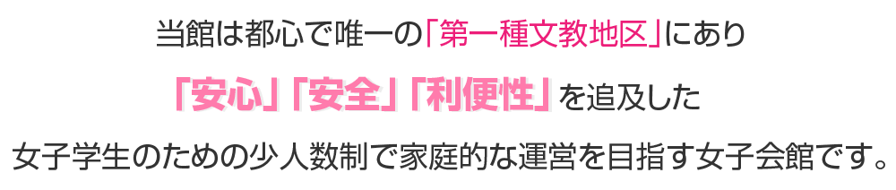 当館は都心で唯一の「第一種文教地区」にあり
「安心」「安全」「利便性」を追及した
女子学生のための少人数制で家族的な運営を目指す女子会館です。