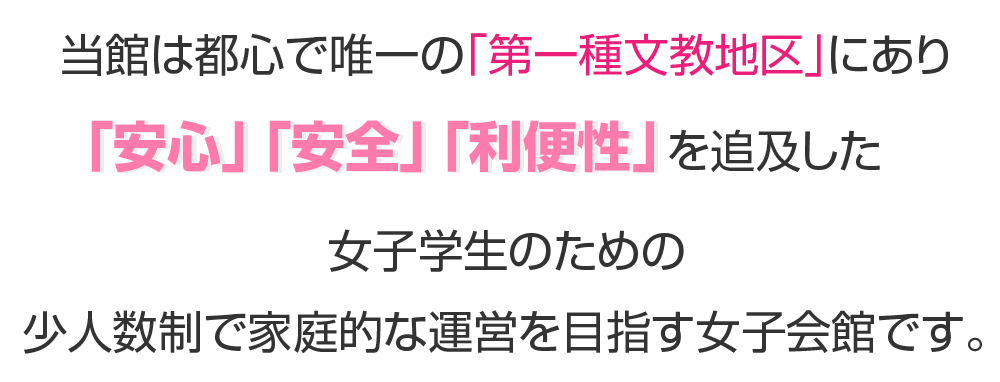 当館は都心で唯一の「第一種文教地区」にあり
「安心」「安全」「利便性」を追及した
女子学生のための少人数制で家族的な運営を目指す女子会館です。